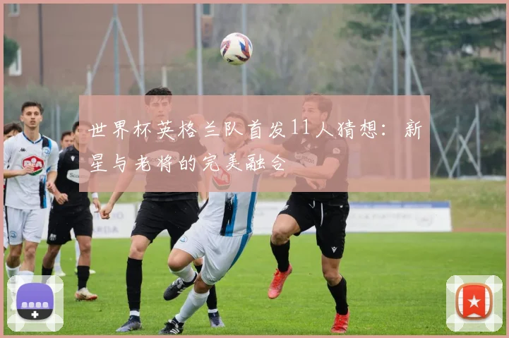 世界杯英格兰队首发11人猜想：新星与老将的完美融合