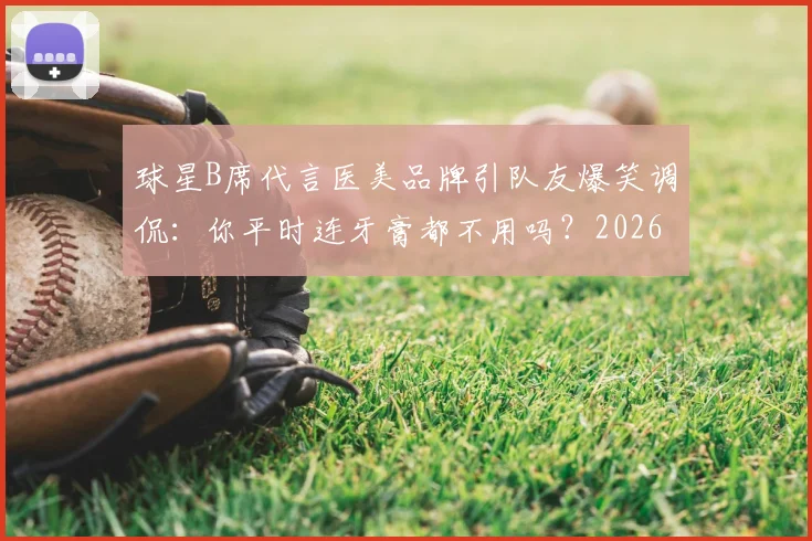 球星B席代言医美品牌引队友爆笑调侃:你平时连牙膏都不用吗?2026年体坛趣味代言事件回顾