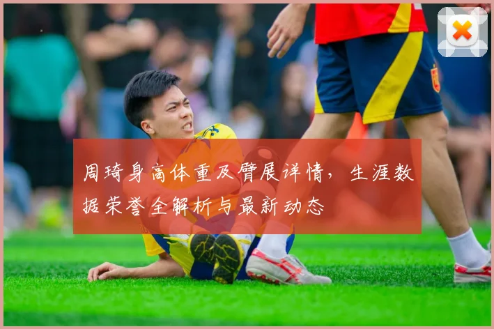 周琦身高体重及臂展详情，生涯数据荣誉全解析与最新动态