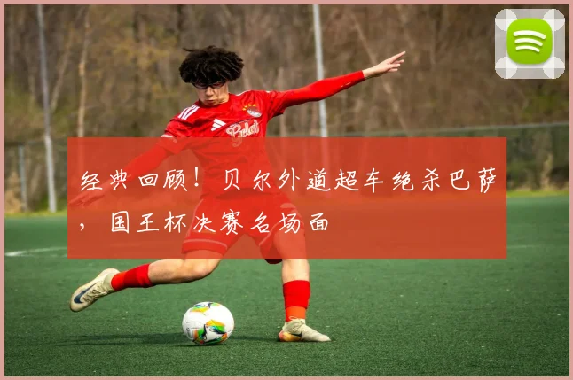 经典回顾！贝尔外道超车绝杀巴萨，国王杯决赛名场面