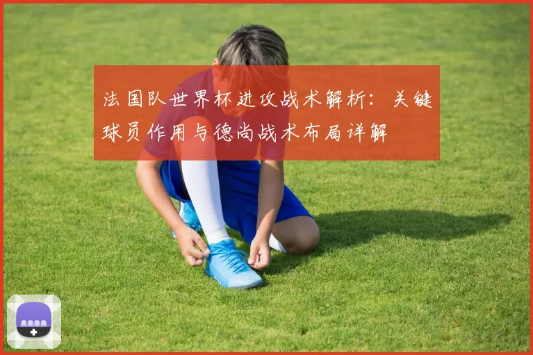法国队世界杯进攻战术解析:关键球员作用与德尚战术布局详解