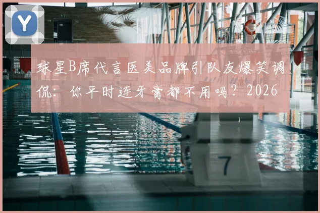 球星B席代言医美品牌引队友爆笑调侃：你平时连牙膏都不用吗？2026年体坛趣味代言事件回顾