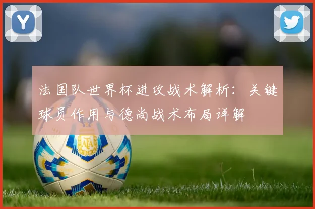 法国队世界杯进攻战术解析：关键球员作用与德尚战术布局详解