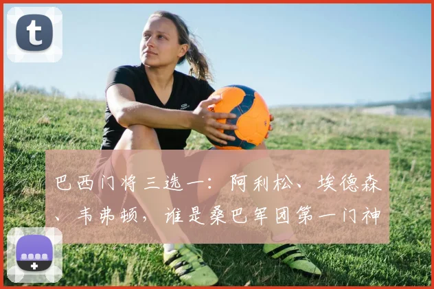 巴西门将三选一：阿利松、埃德森、韦弗顿，谁是桑巴军团第一门神？