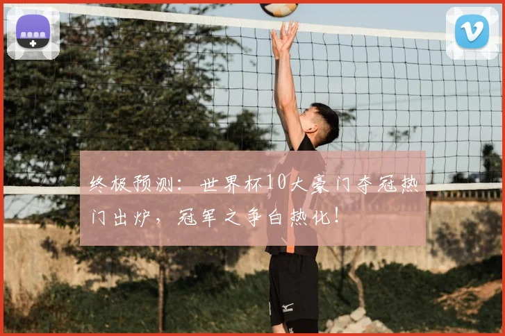 终极预测:世界杯10大豪门夺冠热门出炉,冠军之争白热化!