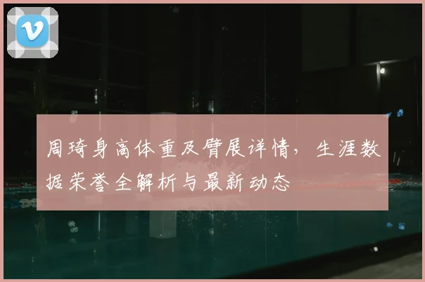 周琦身高体重及臂展详情,生涯数据荣誉全解析与最新动态